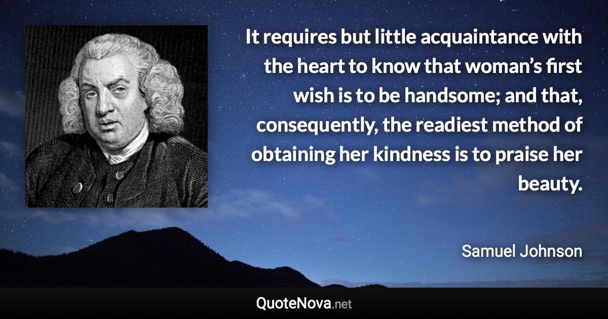 It requires but little acquaintance with the heart to know that woman’s first wish is to be handsome; and that, consequently, the readiest method of obtaining her kindness is to praise her beauty. - Samuel Johnson quote