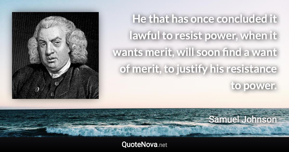 He that has once concluded it lawful to resist power, when it wants merit, will soon find a want of merit, to justify his resistance to power. - Samuel Johnson quote