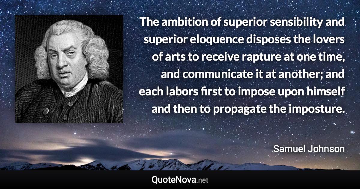 The ambition of superior sensibility and superior eloquence disposes the lovers of arts to receive rapture at one time, and communicate it at another; and each labors first to impose upon himself and then to propagate the imposture. - Samuel Johnson quote