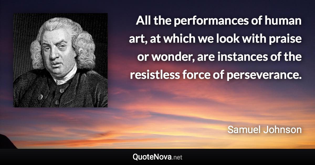 All the performances of human art, at which we look with praise or wonder, are instances of the resistless force of perseverance. - Samuel Johnson quote