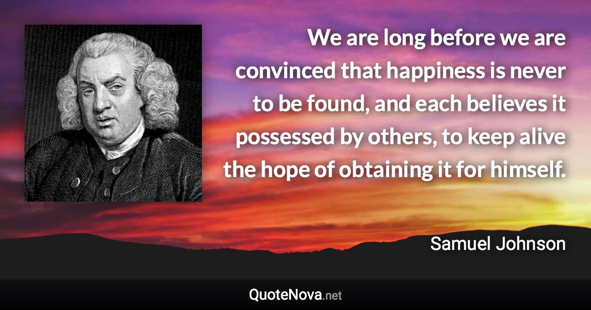 We are long before we are convinced that happiness is never to be found, and each believes it possessed by others, to keep alive the hope of obtaining it for himself. - Samuel Johnson quote