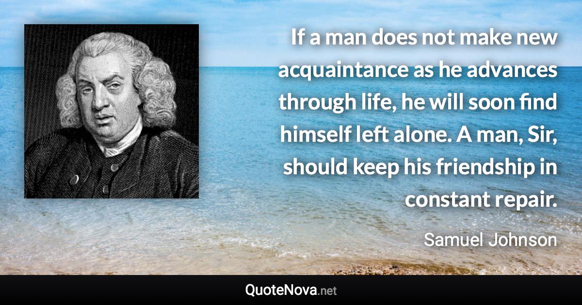 If a man does not make new acquaintance as he advances through life, he will soon find himself left alone. A man, Sir, should keep his friendship in constant repair. - Samuel Johnson quote