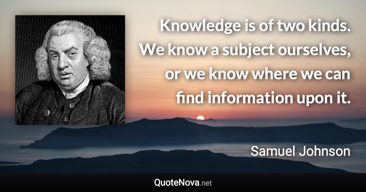Knowledge is of two kinds. We know a subject ourselves, or we know where we can find information upon it. - Samuel Johnson quote
