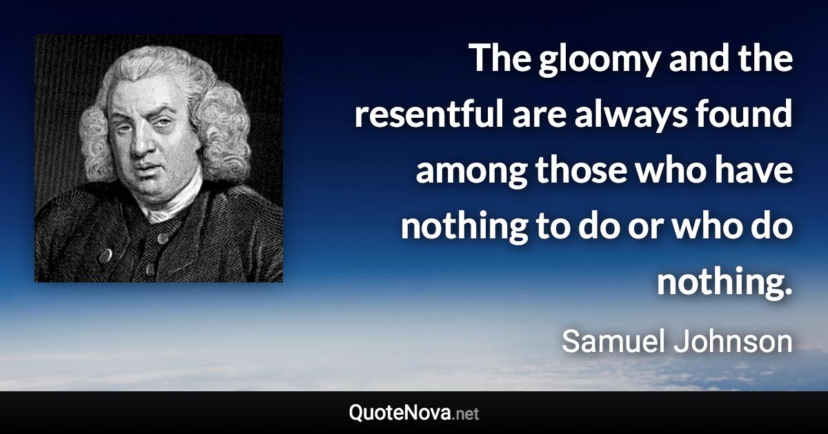 The gloomy and the resentful are always found among those who have nothing to do or who do nothing. - Samuel Johnson quote