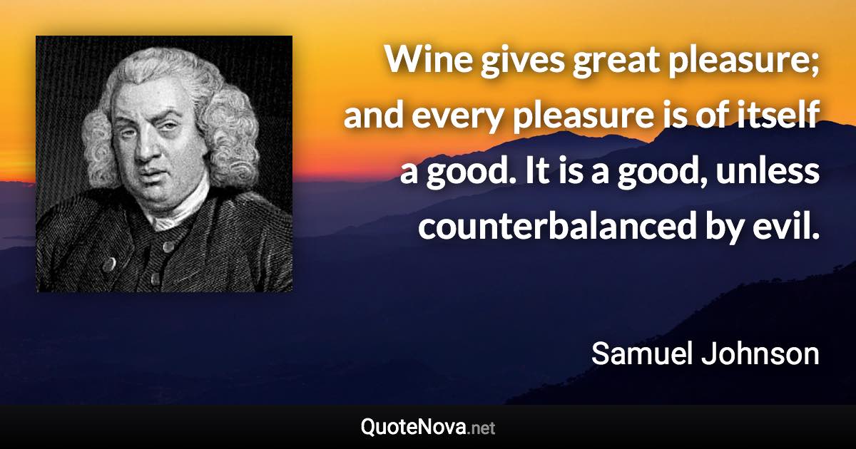 Wine gives great pleasure; and every pleasure is of itself a good. It is a good, unless counterbalanced by evil. - Samuel Johnson quote