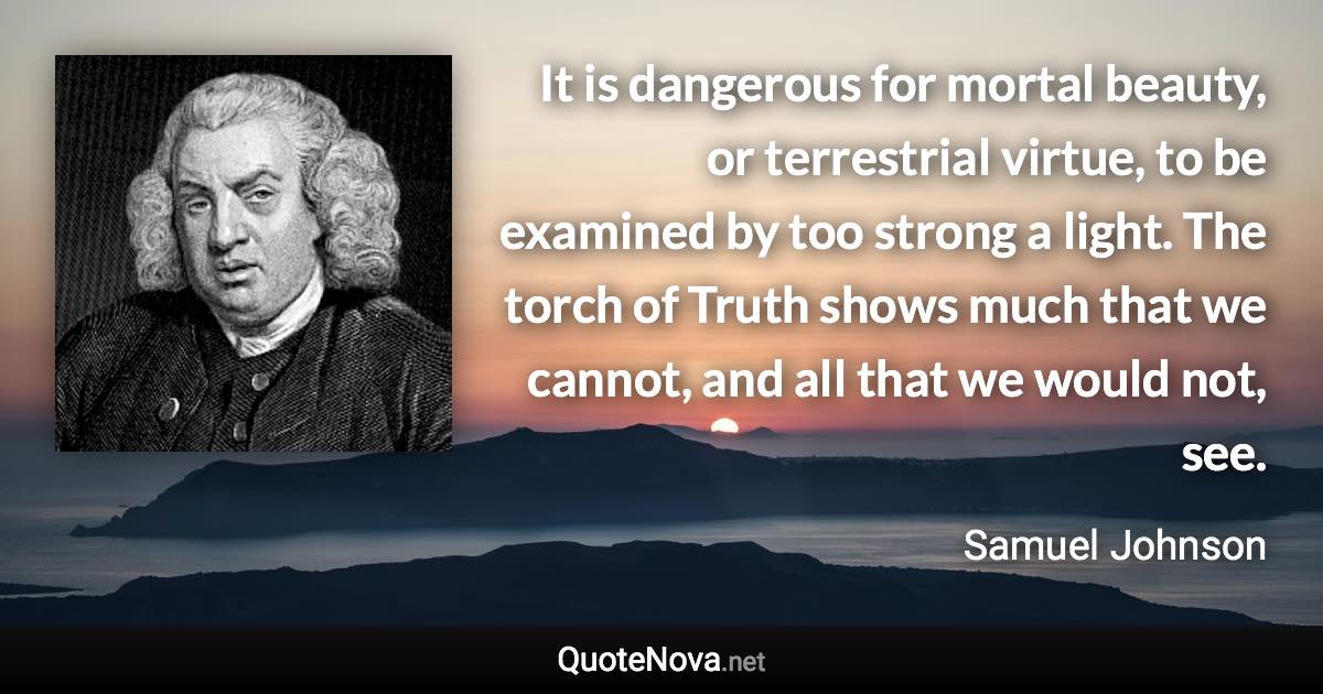 It is dangerous for mortal beauty, or terrestrial virtue, to be examined by too strong a light. The torch of Truth shows much that we cannot, and all that we would not, see. - Samuel Johnson quote