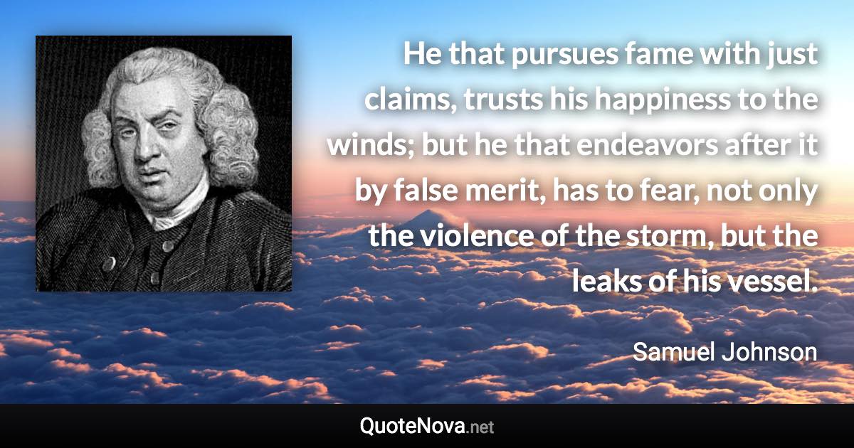 He that pursues fame with just claims, trusts his happiness to the winds; but he that endeavors after it by false merit, has to fear, not only the violence of the storm, but the leaks of his vessel. - Samuel Johnson quote