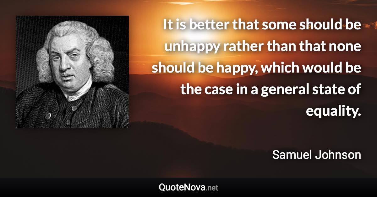 It is better that some should be unhappy rather than that none should be happy, which would be the case in a general state of equality. - Samuel Johnson quote