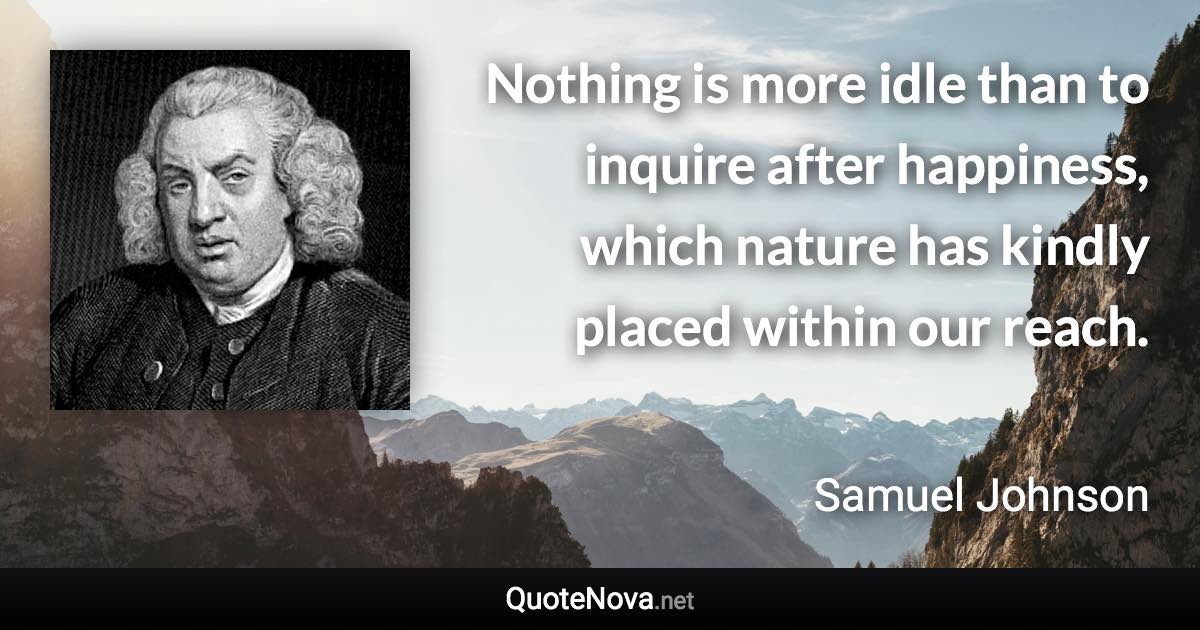 Nothing is more idle than to inquire after happiness, which nature has kindly placed within our reach. - Samuel Johnson quote