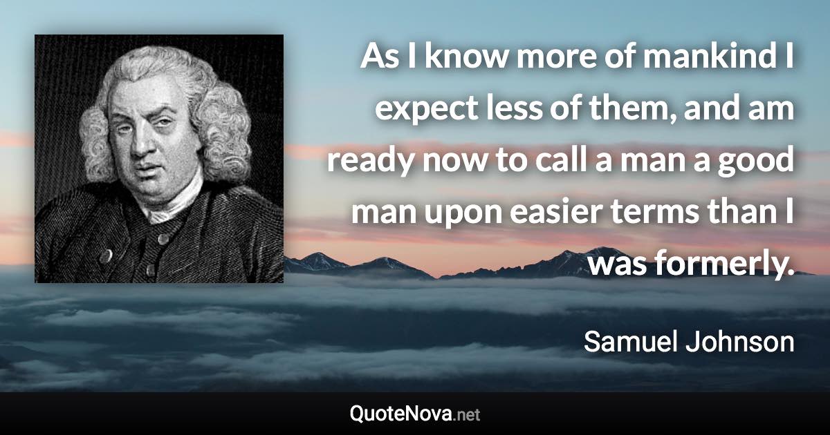 As I know more of mankind I expect less of them, and am ready now to call a man a good man upon easier terms than I was formerly. - Samuel Johnson quote