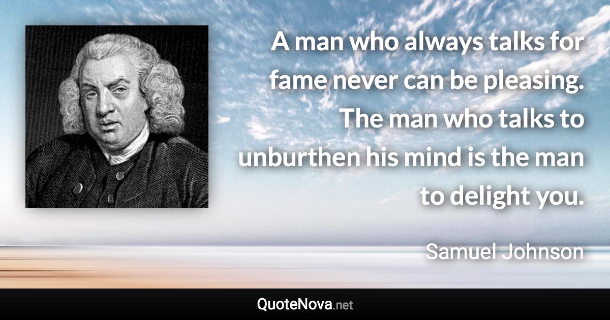 A man who always talks for fame never can be pleasing. The man who talks to unburthen his mind is the man to delight you. - Samuel Johnson quote