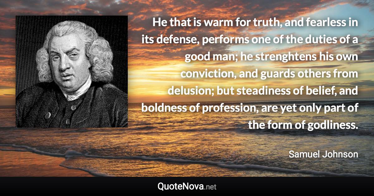 He that is warm for truth, and fearless in its defense, performs one of the duties of a good man; he strenghtens his own conviction, and guards others from delusion; but steadiness of belief, and boldness of profession, are yet only part of the form of godliness. - Samuel Johnson quote