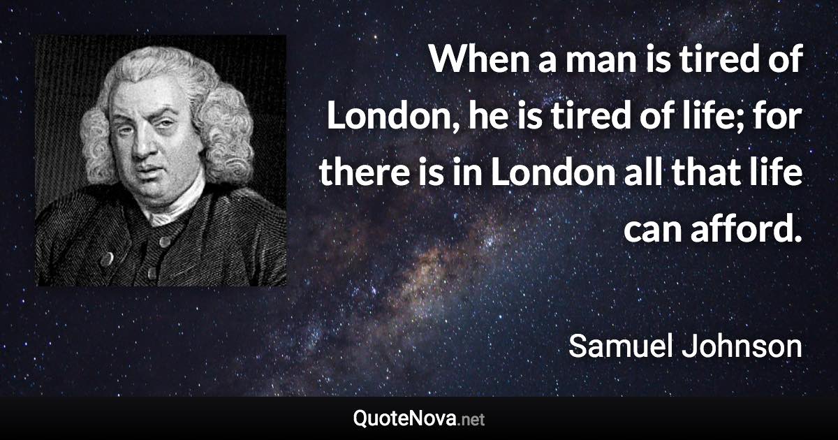 When a man is tired of London, he is tired of life; for there is in London all that life can afford. - Samuel Johnson quote