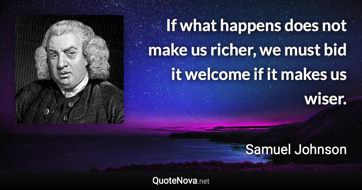 If what happens does not make us richer, we must bid it welcome if it makes us wiser. - Samuel Johnson quote