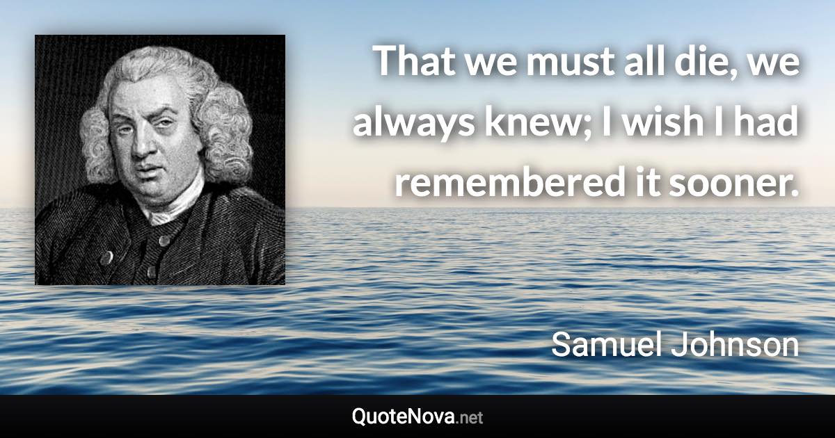 That we must all die, we always knew; I wish I had remembered it sooner. - Samuel Johnson quote