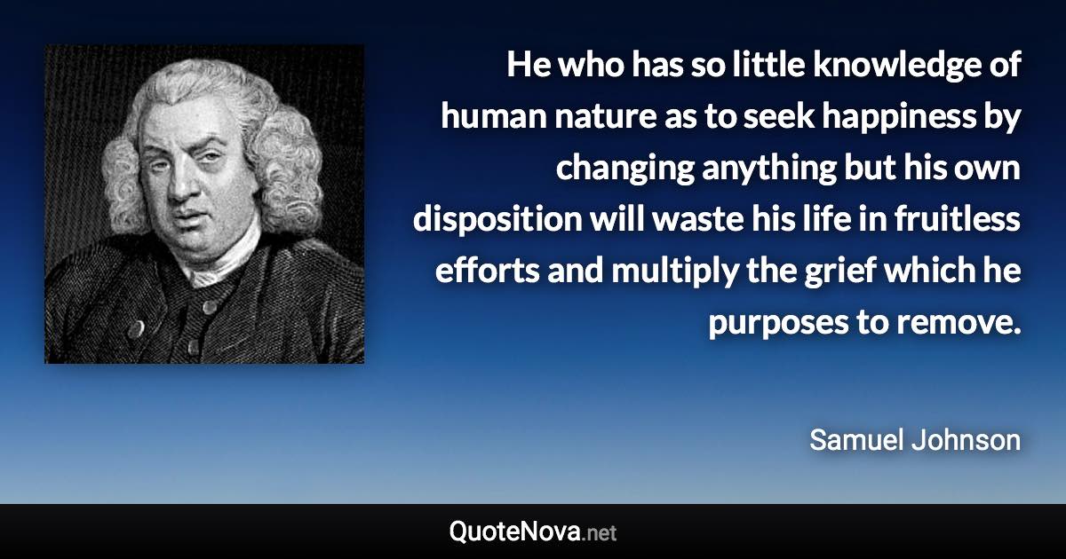 He who has so little knowledge of human nature as to seek happiness by changing anything but his own disposition will waste his life in fruitless efforts and multiply the grief which he purposes to remove. - Samuel Johnson quote