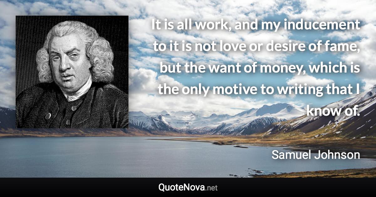 It is all work, and my inducement to it is not love or desire of fame, but the want of money, which is the only motive to writing that I know of. - Samuel Johnson quote