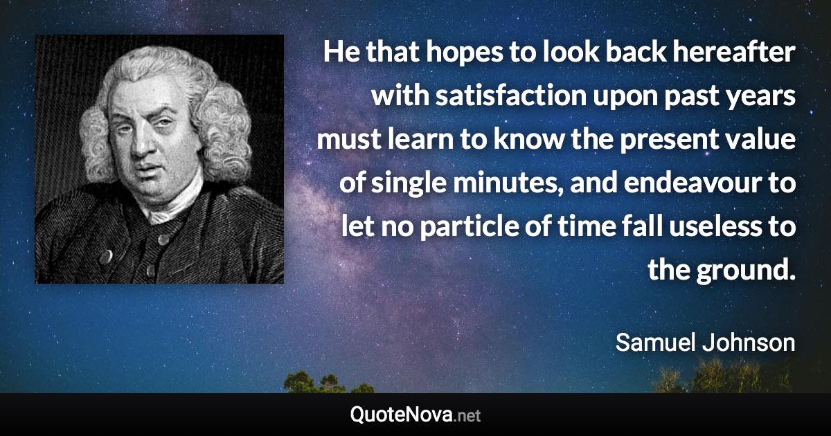 He that hopes to look back hereafter with satisfaction upon past years must learn to know the present value of single minutes, and endeavour to let no particle of time fall useless to the ground. - Samuel Johnson quote