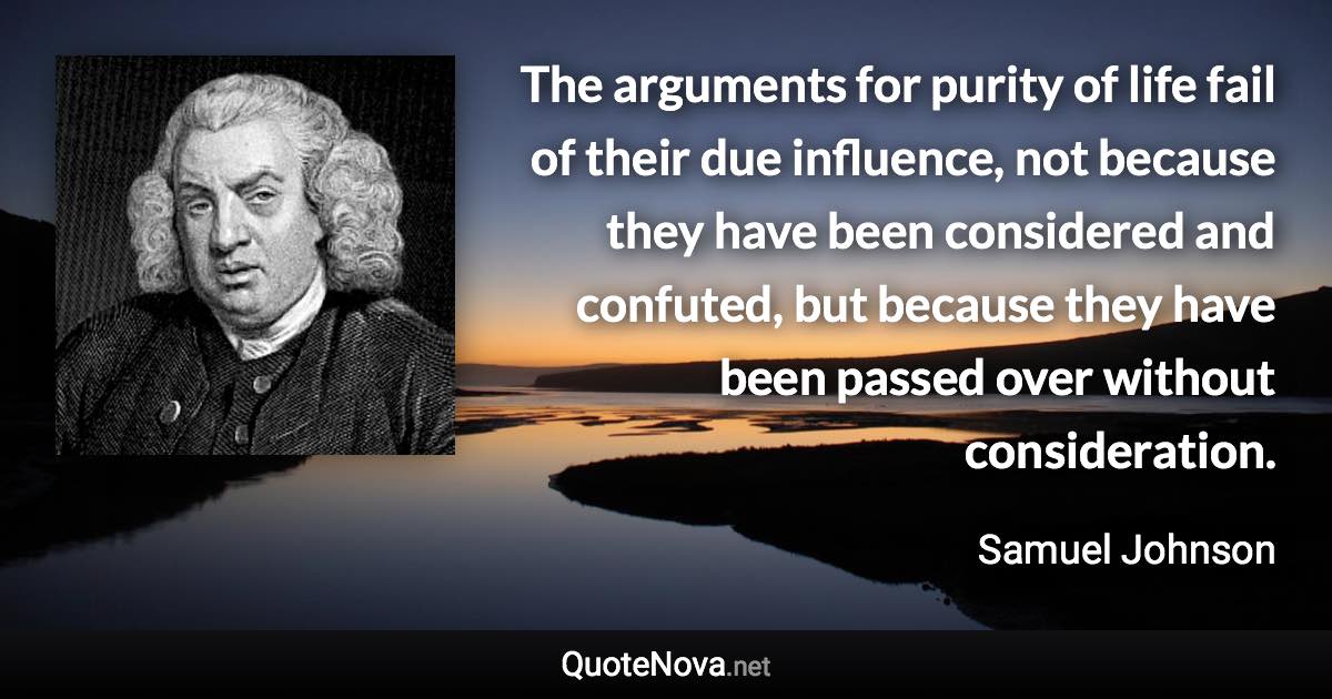 The arguments for purity of life fail of their due influence, not because they have been considered and confuted, but because they have been passed over without consideration. - Samuel Johnson quote