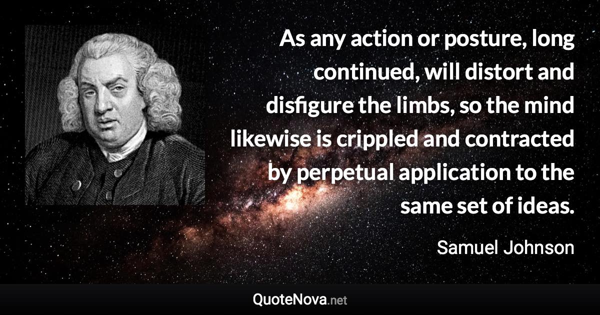 As any action or posture, long continued, will distort and disfigure the limbs, so the mind likewise is crippled and contracted by perpetual application to the same set of ideas. - Samuel Johnson quote