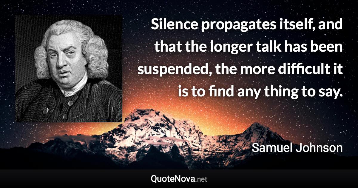 Silence propagates itself, and that the longer talk has been suspended, the more difficult it is to find any thing to say. - Samuel Johnson quote