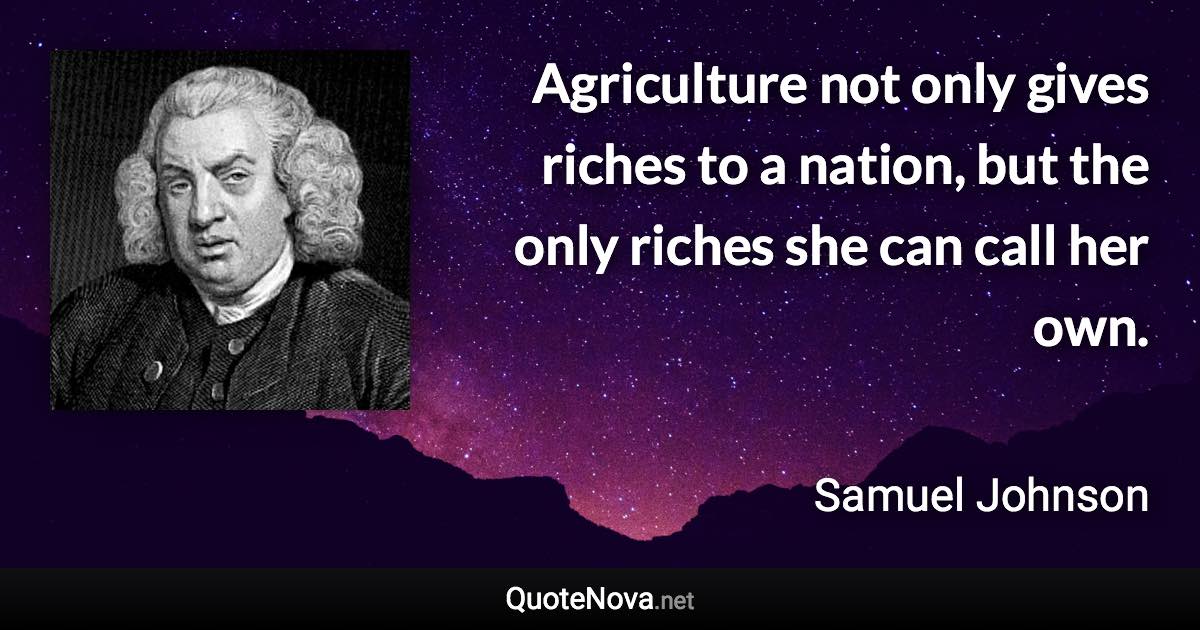 Agriculture not only gives riches to a nation, but the only riches she can call her own. - Samuel Johnson quote