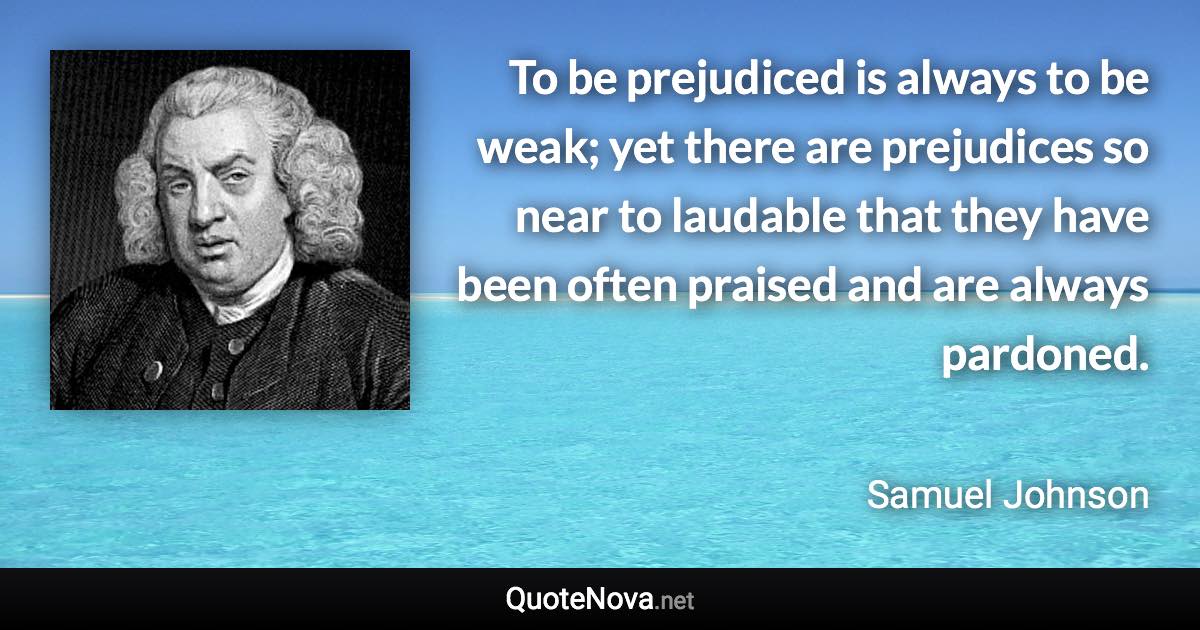 To be prejudiced is always to be weak; yet there are prejudices so near to laudable that they have been often praised and are always pardoned. - Samuel Johnson quote