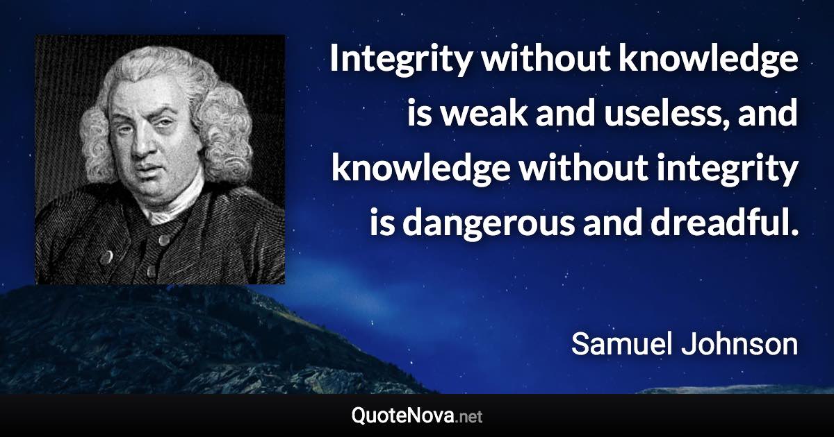 Integrity without knowledge is weak and useless, and knowledge without integrity is dangerous and dreadful. - Samuel Johnson quote