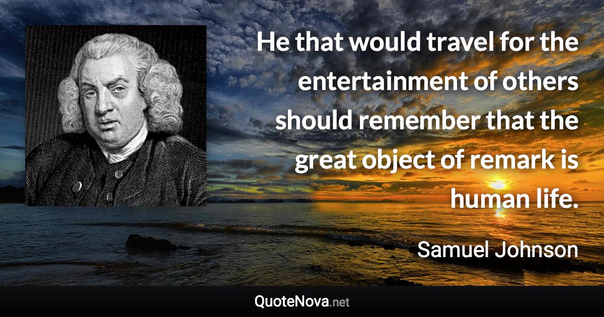 He that would travel for the entertainment of others should remember that the great object of remark is human life. - Samuel Johnson quote