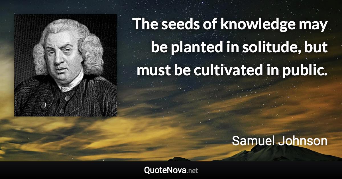 The seeds of knowledge may be planted in solitude, but must be cultivated in public. - Samuel Johnson quote