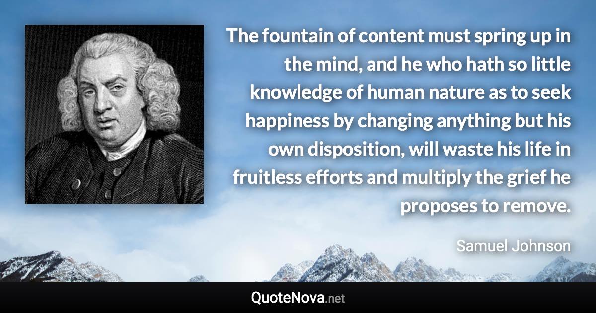 The fountain of content must spring up in the mind, and he who hath so little knowledge of human nature as to seek happiness by changing anything but his own disposition, will waste his life in fruitless efforts and multiply the grief he proposes to remove. - Samuel Johnson quote