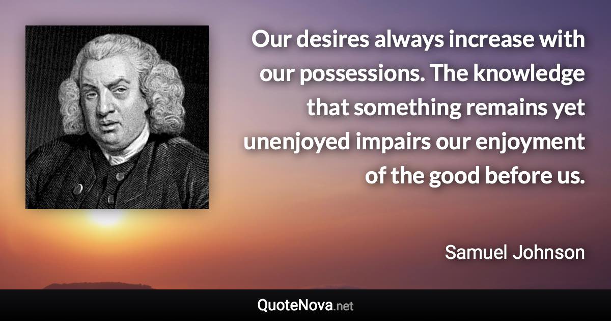 Our desires always increase with our possessions. The knowledge that something remains yet unenjoyed impairs our enjoyment of the good before us. - Samuel Johnson quote