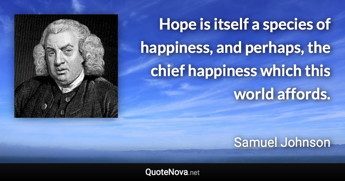 Hope is itself a species of happiness, and perhaps, the chief happiness which this world affords. - Samuel Johnson quote