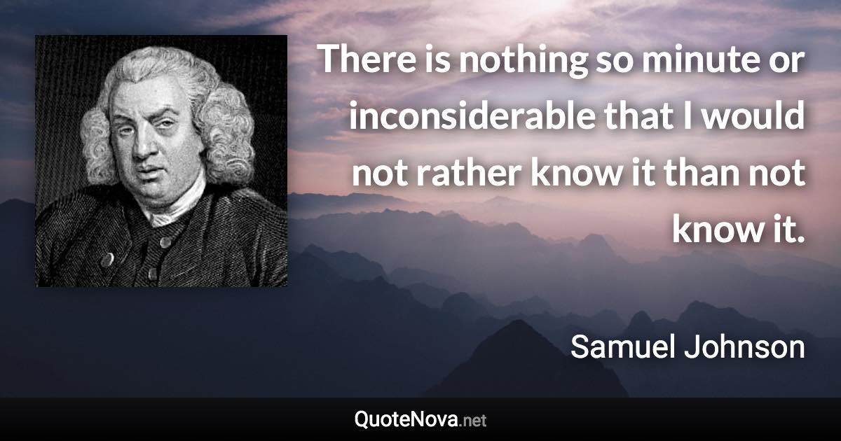 There is nothing so minute or inconsiderable that I would not rather know it than not know it. - Samuel Johnson quote