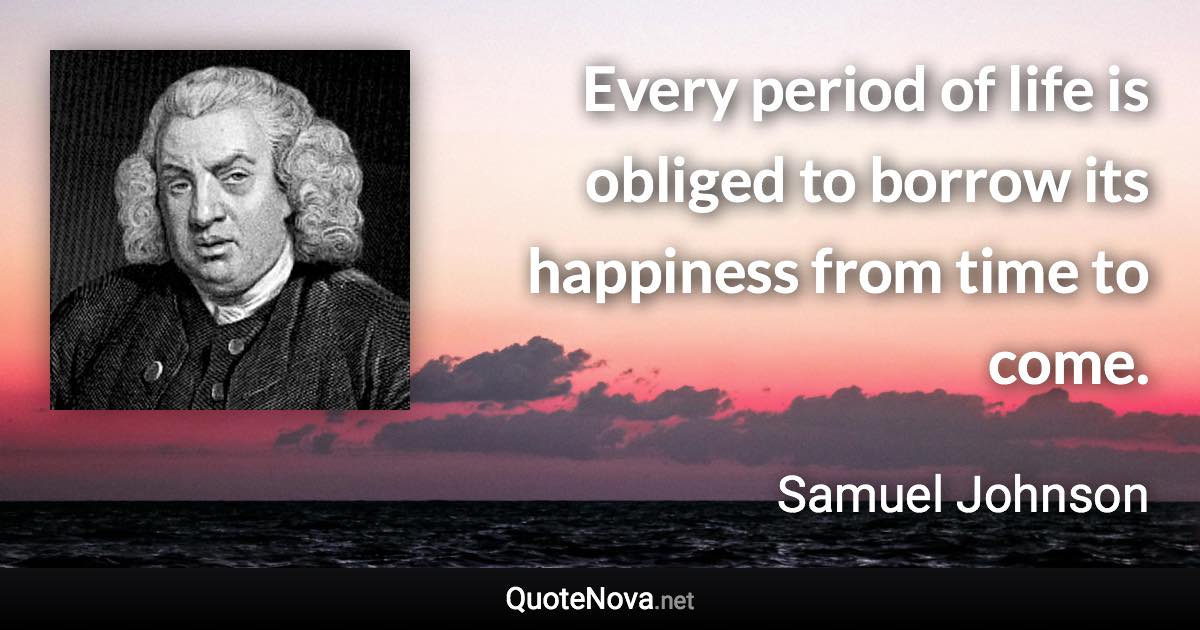 Every period of life is obliged to borrow its happiness from time to come. - Samuel Johnson quote