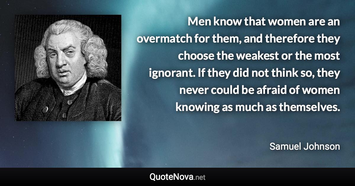 Men know that women are an overmatch for them, and therefore they choose the weakest or the most ignorant. If they did not think so, they never could be afraid of women knowing as much as themselves. - Samuel Johnson quote