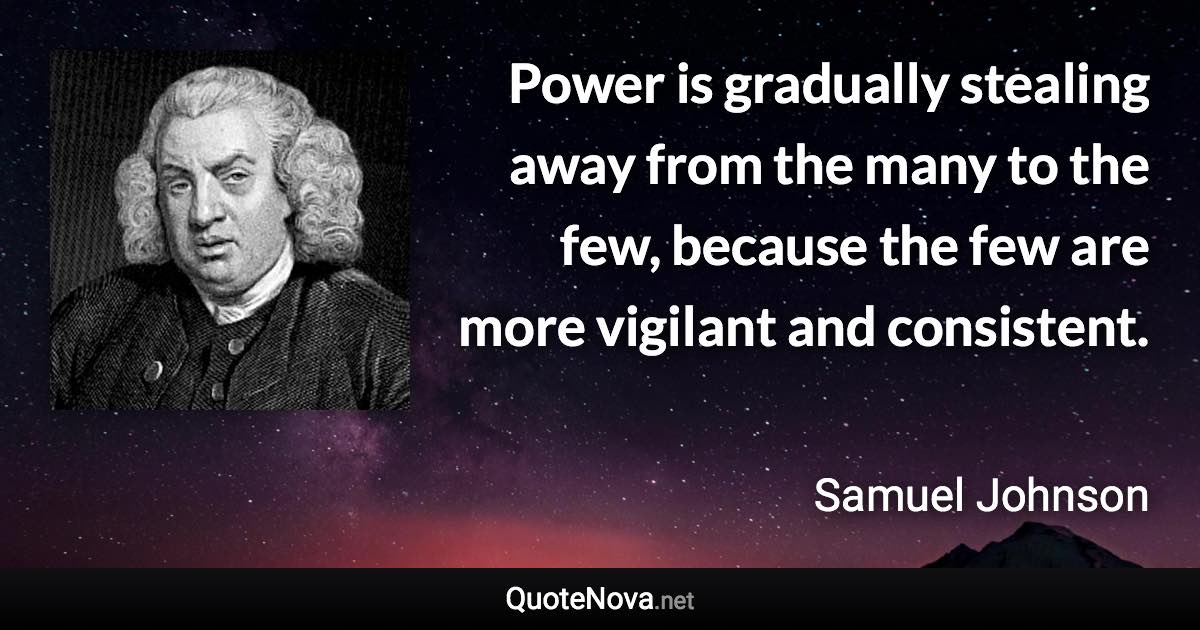 Power is gradually stealing away from the many to the few, because the few are more vigilant and consistent. - Samuel Johnson quote