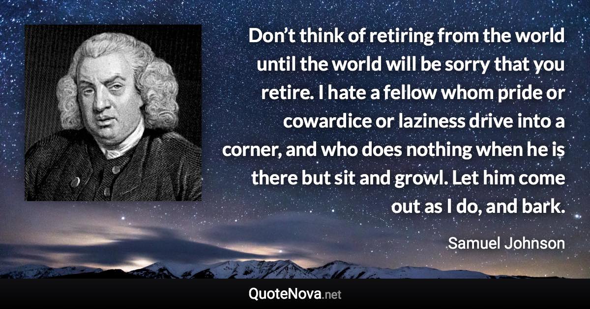 Don’t think of retiring from the world until the world will be sorry that you retire. I hate a fellow whom pride or cowardice or laziness drive into a corner, and who does nothing when he is there but sit and growl. Let him come out as I do, and bark. - Samuel Johnson quote