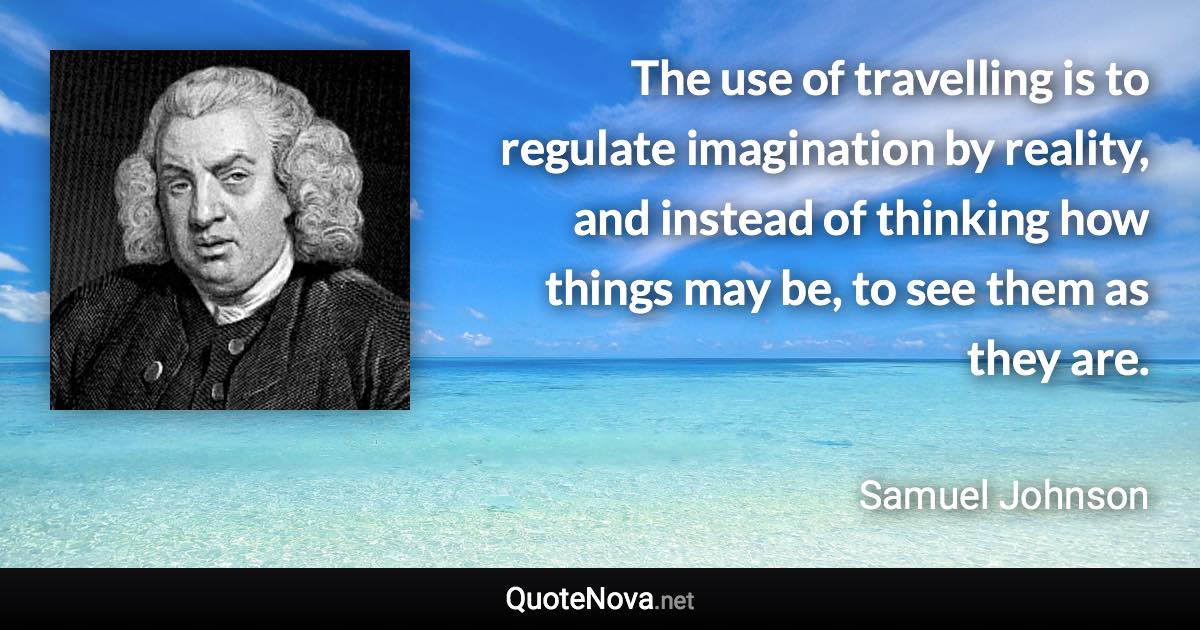 The use of travelling is to regulate imagination by reality, and instead of thinking how things may be, to see them as they are. - Samuel Johnson quote