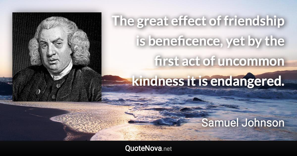 The great effect of friendship is beneficence, yet by the first act of uncommon kindness it is endangered. - Samuel Johnson quote