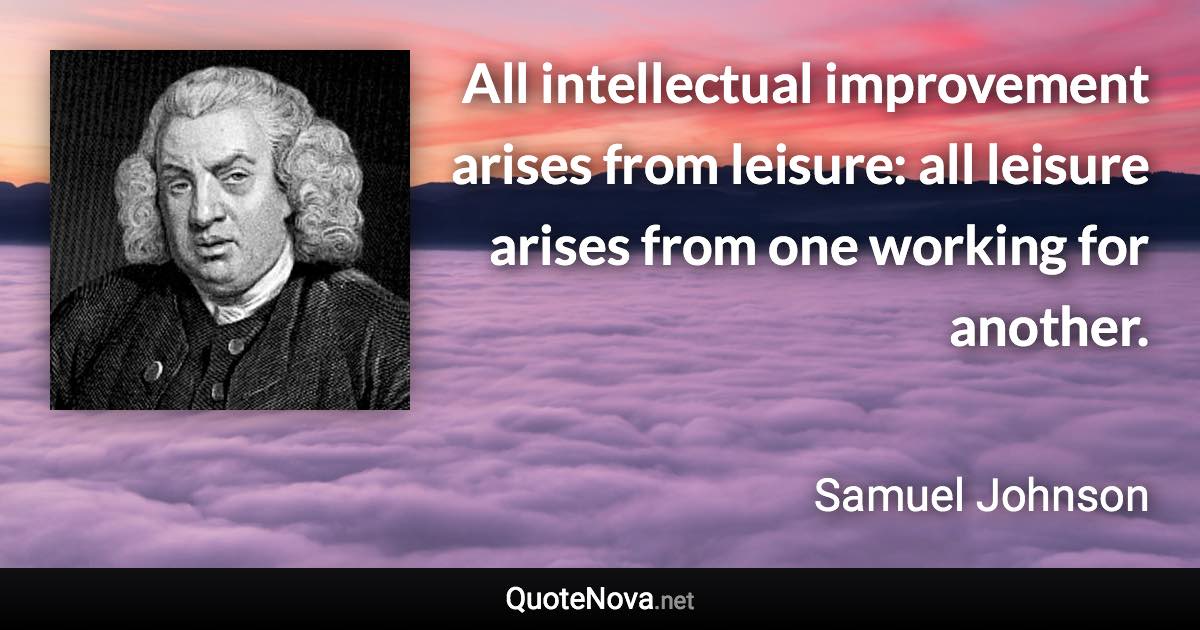 All intellectual improvement arises from leisure: all leisure arises from one working for another. - Samuel Johnson quote