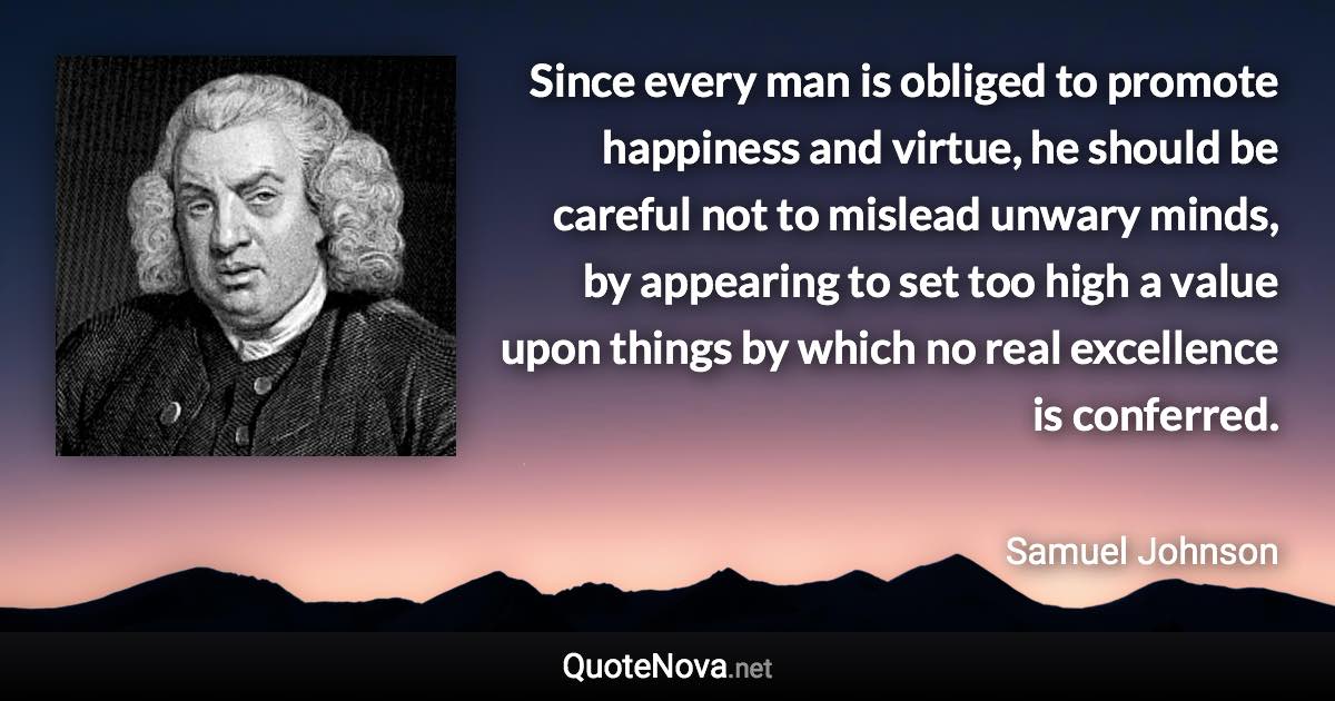 Since every man is obliged to promote happiness and virtue, he should be careful not to mislead unwary minds, by appearing to set too high a value upon things by which no real excellence is conferred. - Samuel Johnson quote