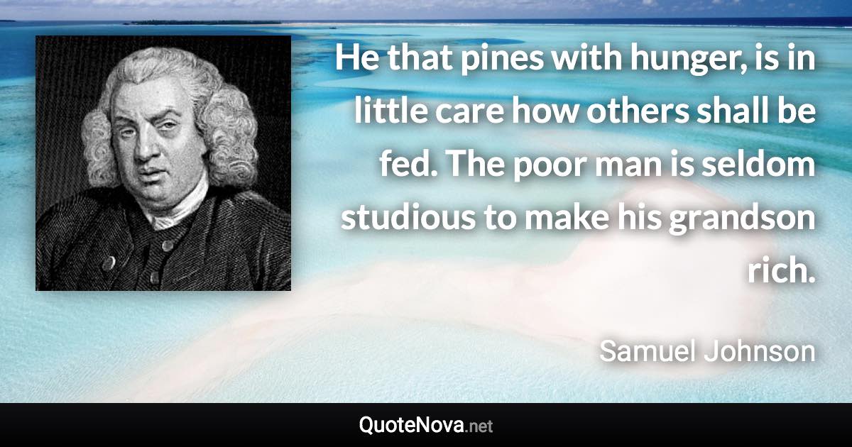 He that pines with hunger, is in little care how others shall be fed. The poor man is seldom studious to make his grandson rich. - Samuel Johnson quote