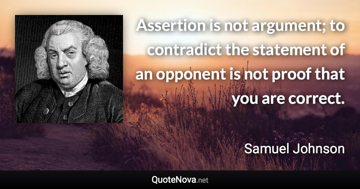 Assertion is not argument; to contradict the statement of an opponent is not proof that you are correct. - Samuel Johnson quote