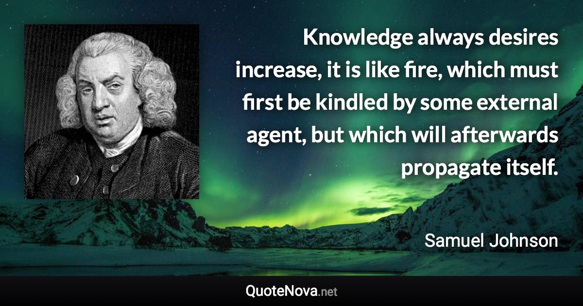 Knowledge always desires increase, it is like fire, which must first be kindled by some external agent, but which will afterwards propagate itself. - Samuel Johnson quote