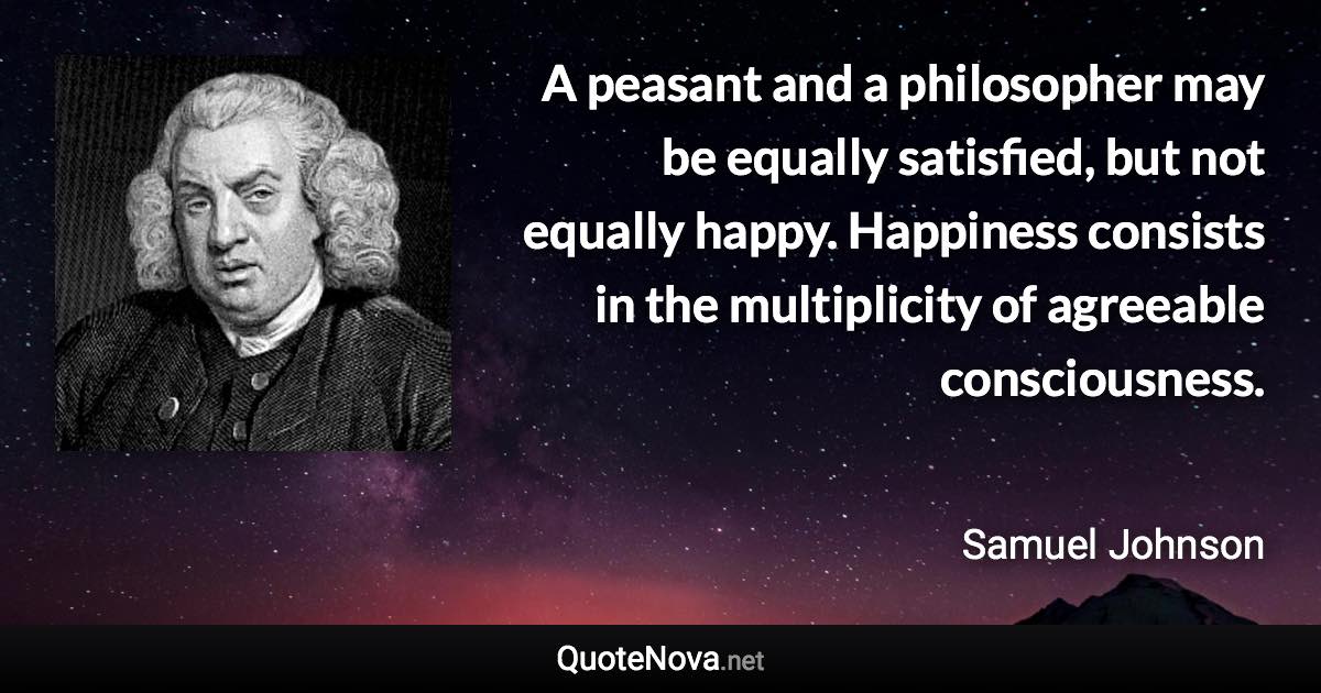 A peasant and a philosopher may be equally satisfied, but not equally happy. Happiness consists in the multiplicity of agreeable consciousness. - Samuel Johnson quote