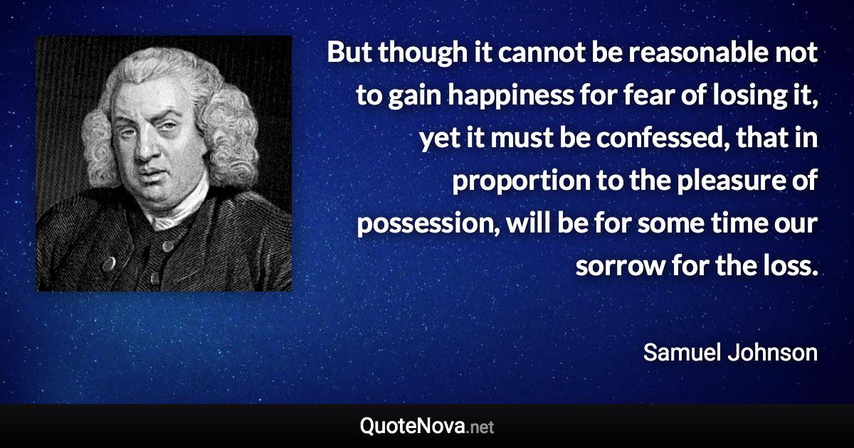 But though it cannot be reasonable not to gain happiness for fear of losing it, yet it must be confessed, that in proportion to the pleasure of possession, will be for some time our sorrow for the loss. - Samuel Johnson quote