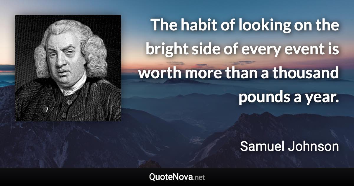 The habit of looking on the bright side of every event is worth more than a thousand pounds a year. - Samuel Johnson quote