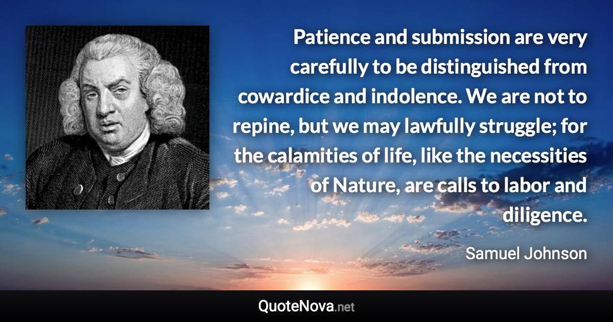 Patience and submission are very carefully to be distinguished from cowardice and indolence. We are not to repine, but we may lawfully struggle; for the calamities of life, like the necessities of Nature, are calls to labor and diligence. - Samuel Johnson quote