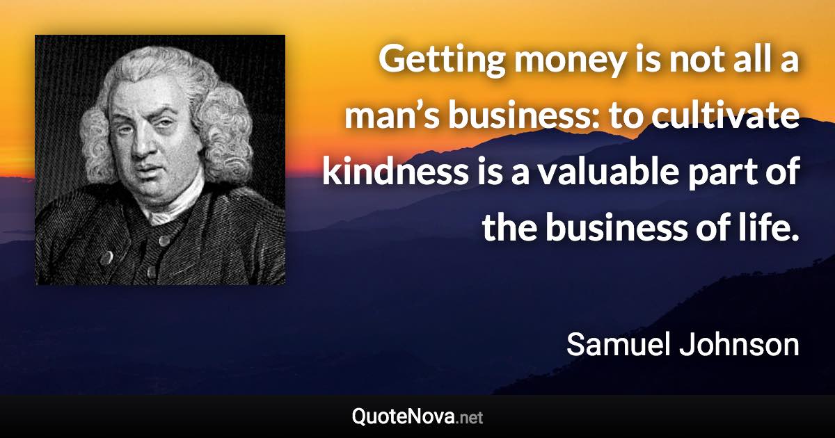 Getting money is not all a man’s business: to cultivate kindness is a valuable part of the business of life. - Samuel Johnson quote